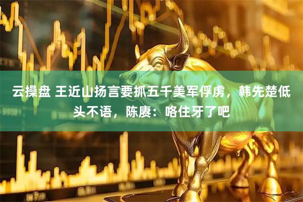 云操盘 王近山扬言要抓五千美军俘虏，韩先楚低头不语，陈赓：咯住牙了吧