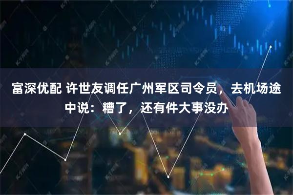 富深优配 许世友调任广州军区司令员，去机场途中说：糟了，还有件大事没办