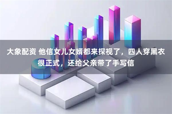大象配资 他信女儿女婿都来探视了，四人穿黑衣很正式，还给父亲带了手写信