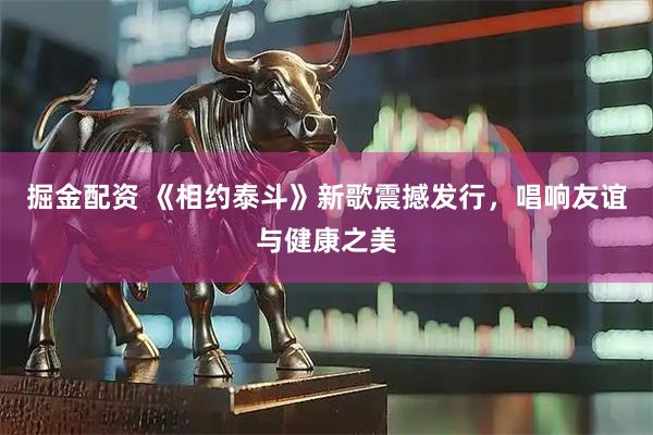 掘金配资 《相约泰斗》新歌震撼发行，唱响友谊与健康之美