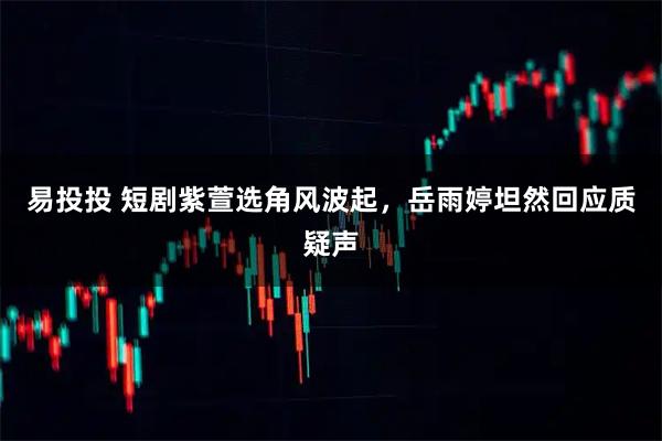 易投投 短剧紫萱选角风波起，岳雨婷坦然回应质疑声