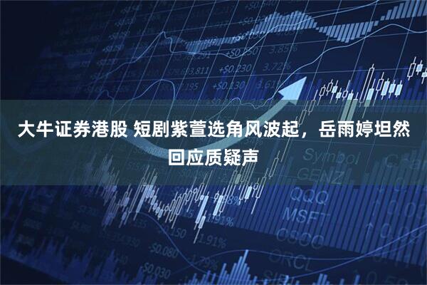 大牛证券港股 短剧紫萱选角风波起，岳雨婷坦然回应质疑声