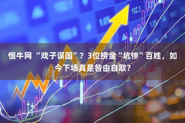 恒牛网 “戏子误国”？3位捞金“坑惨”百姓，如今下场真是咎由自取？