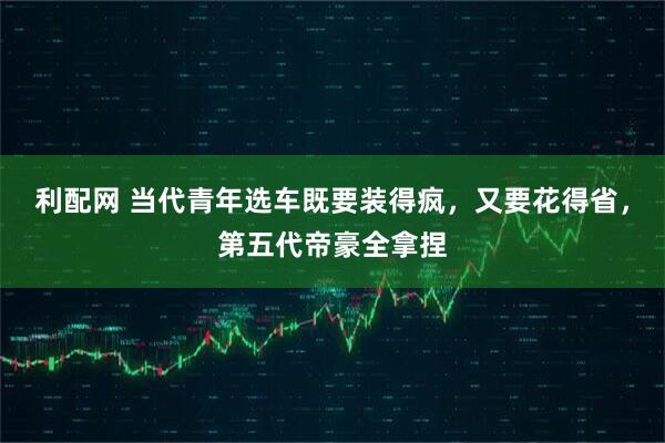 利配网 当代青年选车既要装得疯，又要花得省，第五代帝豪全拿捏