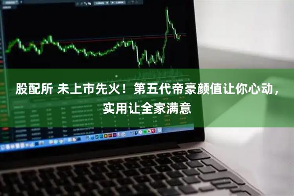 股配所 未上市先火！第五代帝豪颜值让你心动，实用让全家满意