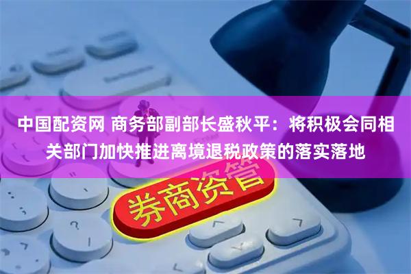 中国配资网 商务部副部长盛秋平：将积极会同相关部门加快推进离境退税政策的落实落地