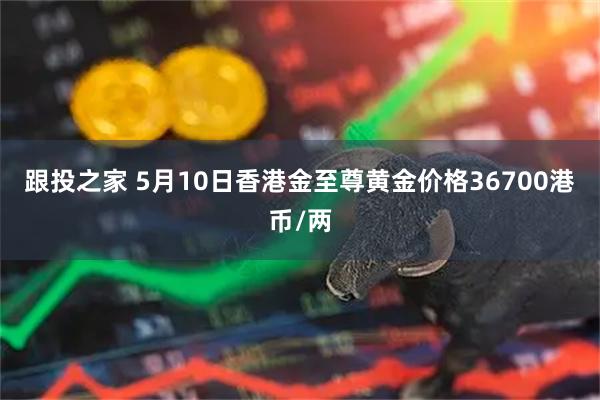 跟投之家 5月10日香港金至尊黄金价格36700港币/两