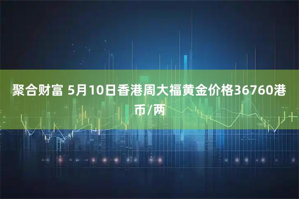 聚合财富 5月10日香港周大福黄金价格36760港币/两