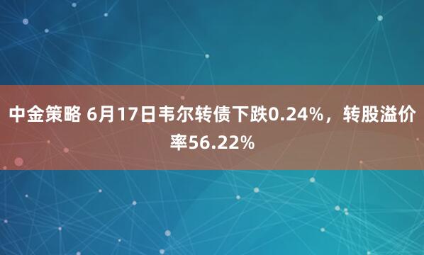 中金策略 6月17日韦尔转债下跌0.24%，转股溢价率56.22%