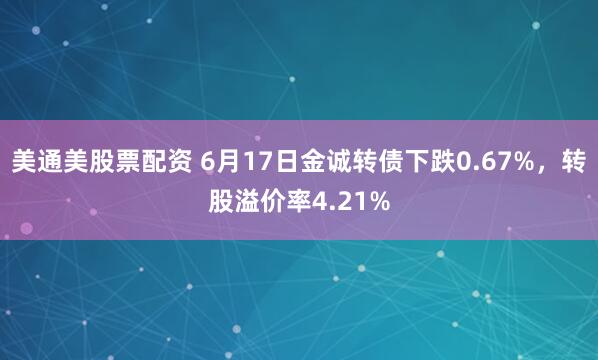 美通美股票配资 6月17日金诚转债下跌0.67%，转股溢价率4.21%