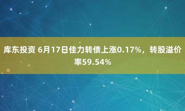 库东投资 6月17日佳力转债上涨0.17%，转股溢价率59.54%