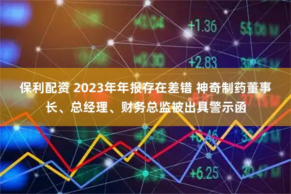 保利配资 2023年年报存在差错 神奇制药董事长、总经理、财务总监被出具警示函