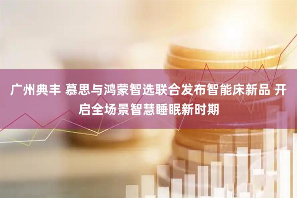 广州典丰 慕思与鸿蒙智选联合发布智能床新品 开启全场景智慧睡眠新时期