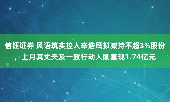 信钰证券 风语筑实控人辛浩鹰拟减持不超3%股份，上月其丈夫及一致行动人刚套现1.74亿元