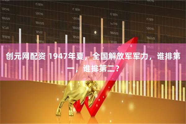 创元网配资 1947年夏，全国解放军军力，谁排第一，谁排第二？