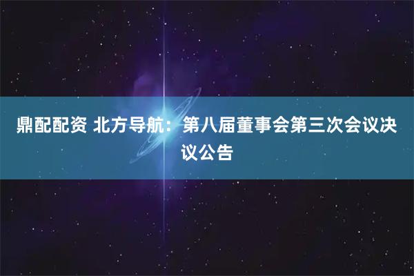 鼎配配资 北方导航：第八届董事会第三次会议决议公告