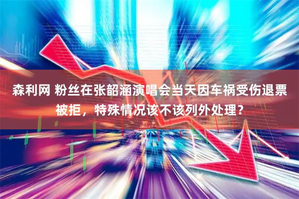 森利网 粉丝在张韶涵演唱会当天因车祸受伤退票被拒，特殊情况该不该列外处理？