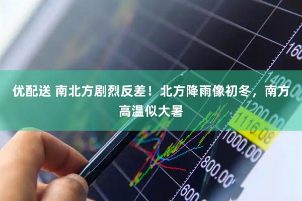 优配送 南北方剧烈反差！北方降雨像初冬，南方高温似大暑