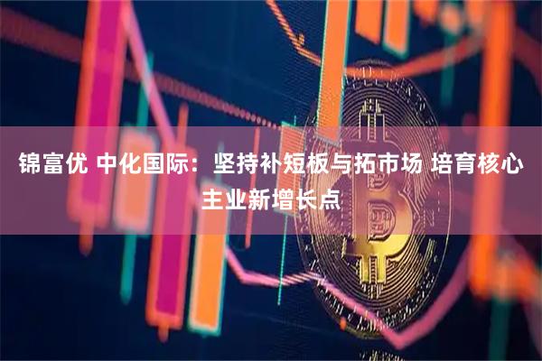 锦富优 中化国际：坚持补短板与拓市场 培育核心主业新增长点