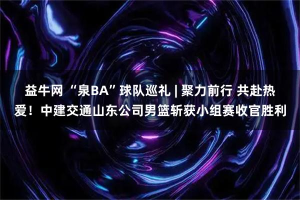 益牛网 “泉BA”球队巡礼 | 聚力前行 共赴热爱！中建交通山东公司男篮斩获小组赛收官胜利