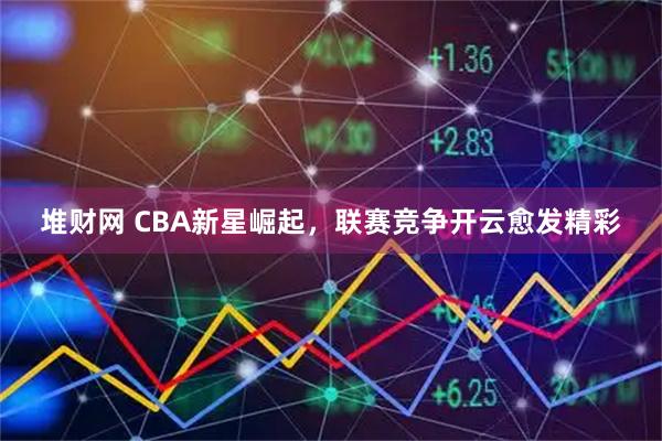 堆财网 CBA新星崛起，联赛竞争开云愈发精彩