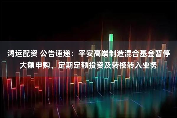 鸿运配资 公告速递：平安高端制造混合基金暂停大额申购、定期定额投资及转换转入业务
