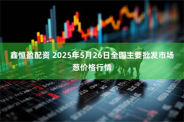 鑫恒盈配资 2025年5月26日全国主要批发市场葱价格行情