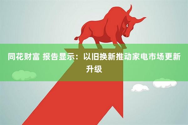 同花财富 报告显示：以旧换新推动家电市场更新升级