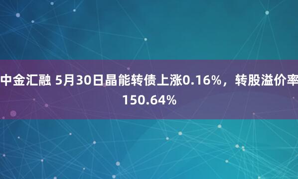 中金汇融 5月30日晶能转债上涨0.16%，转股溢价率150.64%