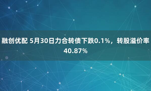 融创优配 5月30日力合转债下跌0.1%，转股溢价率40.87%