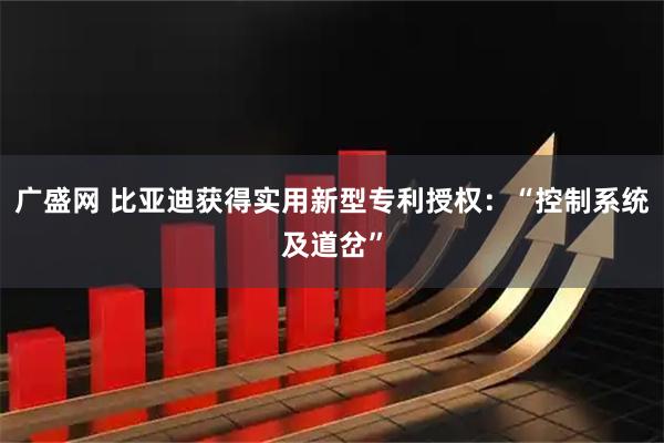 广盛网 比亚迪获得实用新型专利授权：“控制系统及道岔”