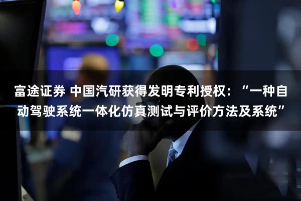富途证券 中国汽研获得发明专利授权：“一种自动驾驶系统一体化仿真测试与评价方法及系统”
