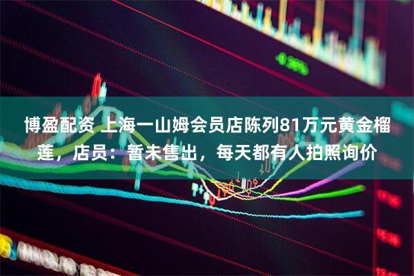 博盈配资 上海一山姆会员店陈列81万元黄金榴莲，店员：暂未售出，每天都有人拍照询价