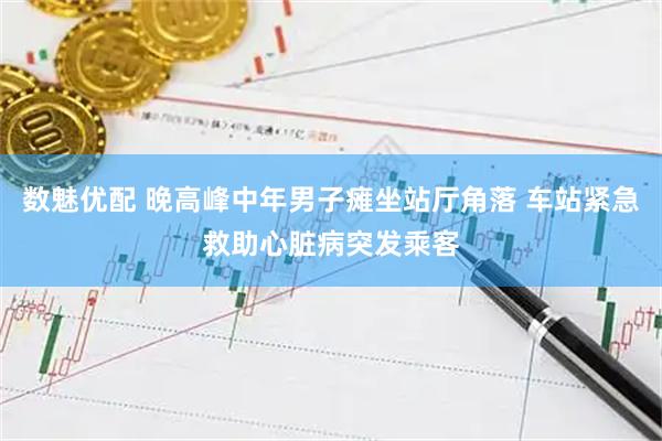 数魅优配 晚高峰中年男子瘫坐站厅角落 车站紧急救助心脏病突发乘客