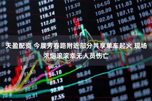 天盈配资 今晨芳春路附近部分共享单车起火 现场浓烟滚滚幸无人员伤亡