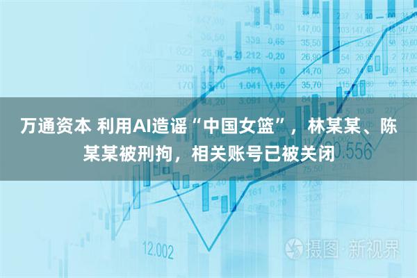 万通资本 利用AI造谣“中国女篮”，林某某、陈某某被刑拘，相关账号已被关闭
