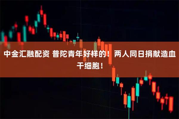 中金汇融配资 普陀青年好样的！两人同日捐献造血干细胞！