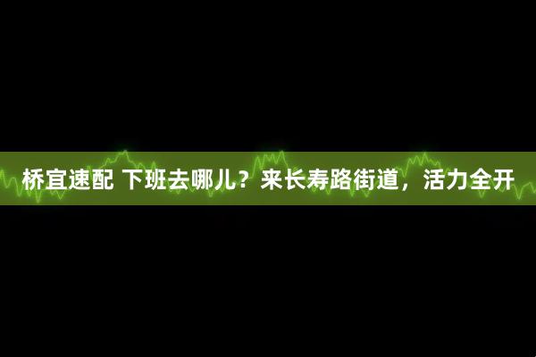 桥宜速配 下班去哪儿？来长寿路街道，活力全开