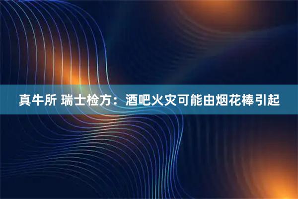 真牛所 瑞士检方：酒吧火灾可能由烟花棒引起