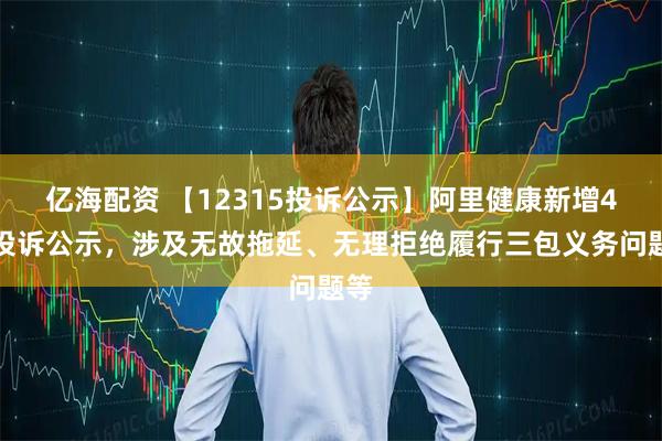 亿海配资 【12315投诉公示】阿里健康新增4件投诉公示，涉及无故拖延、无理拒绝履行三包义务问题等
