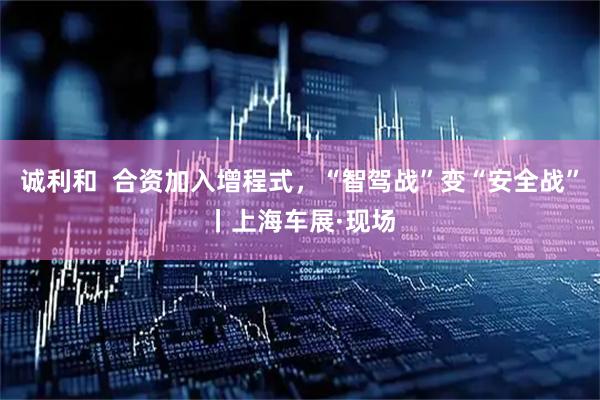 诚利和  合资加入增程式，“智驾战”变“安全战”丨上海车展·现场