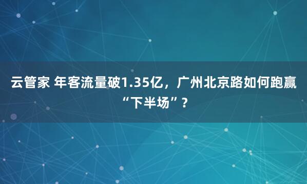 云管家 年客流量破1.35亿，广州北京路如何跑赢“下半场”？