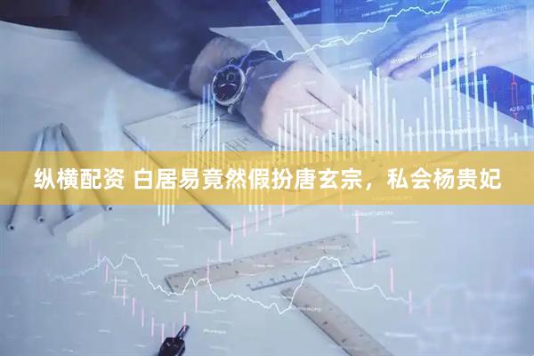 纵横配资 白居易竟然假扮唐玄宗，私会杨贵妃
