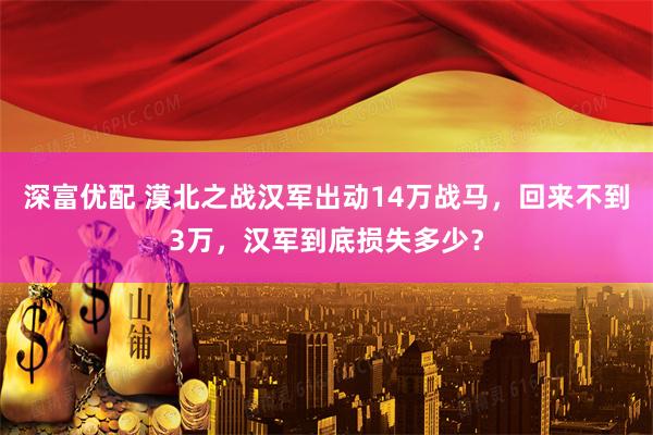 深富优配 漠北之战汉军出动14万战马，回来不到3万，汉军到底损失多少？