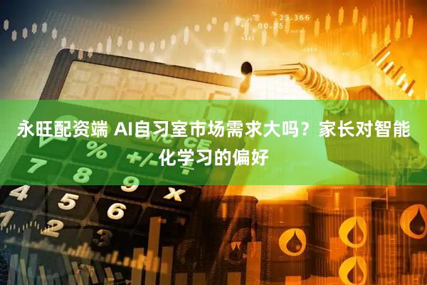 永旺配资端 AI自习室市场需求大吗？家长对智能化学习的偏好