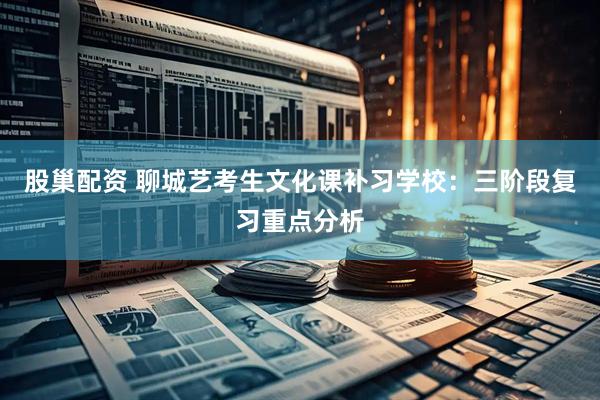 股巢配资 聊城艺考生文化课补习学校：三阶段复习重点分析