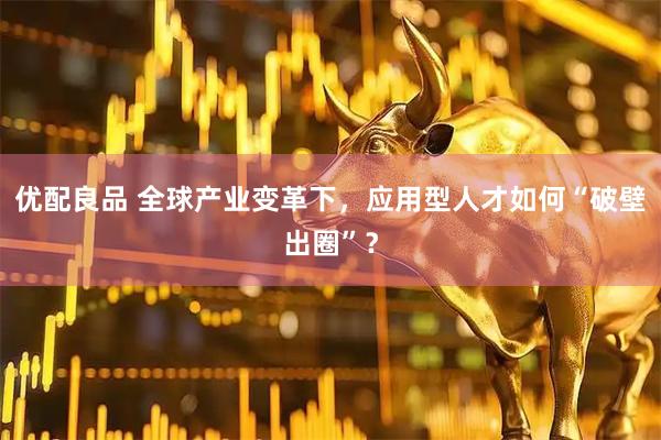 优配良品 全球产业变革下，应用型人才如何“破壁出圈”？