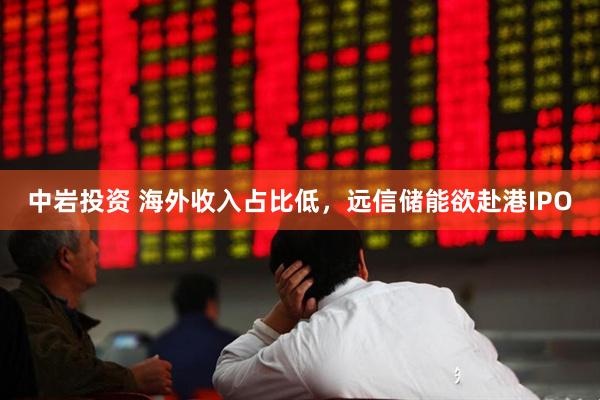 中岩投资 海外收入占比低，远信储能欲赴港IPO