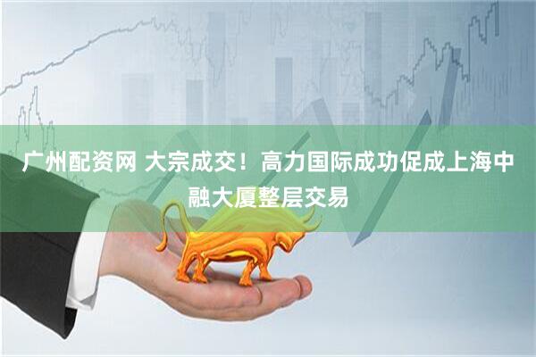 广州配资网 大宗成交！高力国际成功促成上海中融大厦整层交易