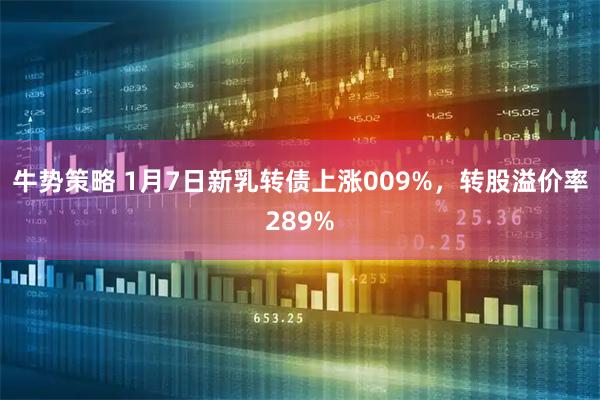 牛势策略 1月7日新乳转债上涨009%，转股溢价率289%